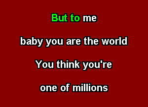 But to me

baby you are the world

You think you're

one of millions
