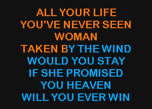 ALL YOUR LIFE
YOU'VE NEVER SEEN
WOMAN
TAKEN BY THEWIND
WOULD YOU STAY
IF SHE PROMISED
YOU HEAVEN
WILL YOU EVER WIN
