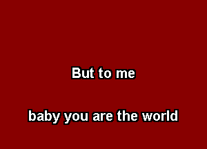But to me

baby you are the world