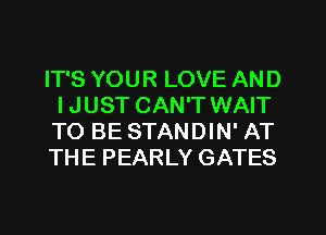 IT'S YOUR LOVE AND
IJUST CAN'T WAIT

TO BE STANDIN' AT

THE PEARLY GATES