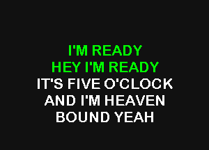 I'M READY
HEY I'M READY

IT'S FIVE O'C LOCK
AND I'M HEAVEN
BOUND YEAH