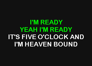 I'M READY
YEAH I'M READY

IT'S FIVE O'C LOCK AND
I'M HEAVEN BOUND