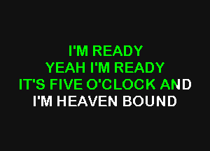 I'M READY
YEAH I'M READY

IT'S FIVE O'C LOCK AND
I'M HEAVEN BOUND