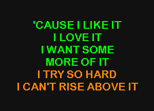 'CAUSEI LIKE IT
I LOVE IT
I WANT SOME

MORE OF IT
ITRY SO HARD
I CAN'T RISE ABOVE IT