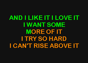 AND I LIKE ITI LOVE IT
I WANT SOME

MORE OF IT
ITRY SO HARD
ICAN'T RISE ABOVE IT