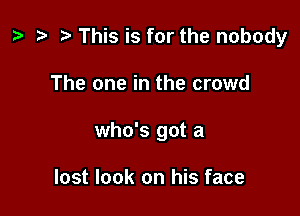 p t- h This is for the nobody

The one in the crowd
who's got a

lost look on his face