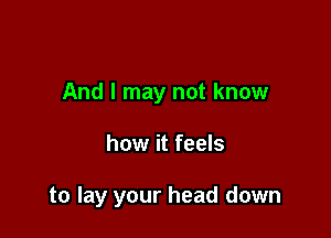 And I may not know

how it feels

to lay your head down