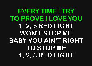 EVERY TIME I TRY
TO PROVEI LOVE YOU
1, 2, 3 RED LIGHT
WON'T STOP ME
BABY YOU AIN'T RIGHT
TO STOP ME
1, 2, 3 RED LIGHT