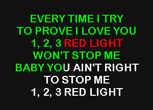 EVERY TIME I TRY
TO PROVEI LOVE YOU
1, 2, 3
WON'T STOP ME
BABY YOU AIN'T RIGHT
TO STOP ME
1, 2, 3 RED LIGHT