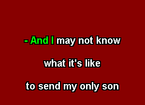 - And I may not know

what it's like

to send my only son