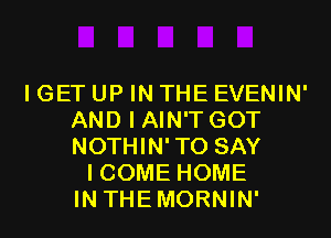 I GET UP IN THE EVENIN'
AND I AIN'T GOT
NOTHIN'TO SAY

I COME HOME
IN THEMORNIN'