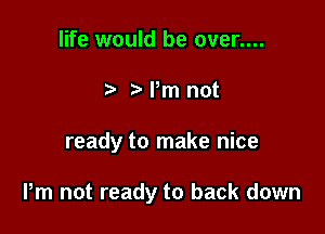 life would be over....
5 Pm not

ready to make nice

Pm not ready to back down