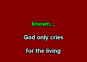 known...

God only cries

for the living