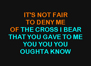 IT'S NOT FAIR
T0 DENY ME
OF THE CROSS I BEAR
THAT YOU GAVE TO ME
YOU YOU YOU
OUGHTA KNOW