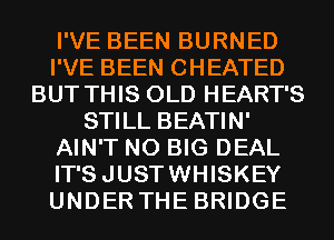 I'VE BEEN BURNED
I'VE BEEN CHEATED
BUT THIS OLD HEART'S
STILL BEATIN'
AIN'T N0 BIG DEAL
IT'SJUSTWHISKEY
UNDER THE BRIDGE