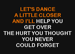 LET'S DANCE
A LITTLE CLOSER
AND I'LL HELP YOU
GET OVER
THE HURT YOU THOUGHT
YOU NEVER
COULD FORGET