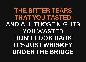 THE BITI'ER TEARS
THAT YOU TASTED
AND ALL THOSE NIGHTS
YOU WASTED
DON'T LOOK BACK
IT'SJUSTWHISKEY
UNDER THE BRIDGE