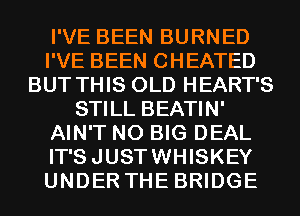 I'VE BEEN BURNED
I'VE BEEN CHEATED
BUT THIS OLD HEART'S
STILL BEATIN'
AIN'T N0 BIG DEAL
IT'SJUSTWHISKEY
UNDER THE BRIDGE