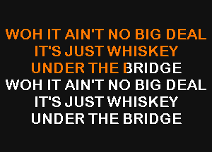 WOH IT AIN'T N0 BIG DEAL
IT'SJUSTWHISKEY
UNDER THE BRIDGE

WOH IT AIN'T N0 BIG DEAL
IT'SJUSTWHISKEY
UNDER THE BRIDGE