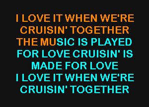 I LOVE IT WHEN WE'RE

CRUISIN'TOGETHER

THE MUSIC IS PLAYED

FOR LOVE CRUISIN' IS
MADE FOR LOVE

I LOVE IT WHEN WE'RE

CRUISIN'TOGETHER