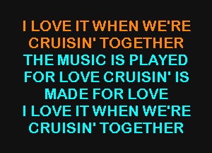 I LOVE IT WHEN WE'RE

CRUISIN'TOGETHER

THE MUSIC IS PLAYED

FOR LOVE CRUISIN' IS
MADE FOR LOVE

I LOVE IT WHEN WE'RE

CRUISIN'TOGETHER