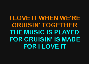I LOVE IT WHEN WE'RE
CRUISIN'TOGETHER
THE MUSIC IS PLAYED
FOR CRUISIN' IS MADE
FOR I LOVE IT