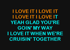 I LOVE ITI LOVE IT
I LOVE ITI LOVE IT
YEAH GLAD YOU'RE
GOIN' MY WAY
I LOVE IT WHEN WE'RE
CRUISIN'TOGETHER