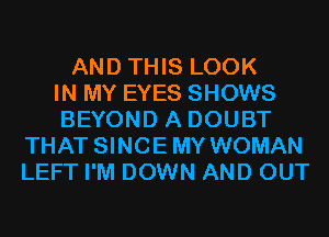 AND THIS LOOK
IN MY EYES SHOWS
BEYOND A DOUBT
THAT SINCEMY WOMAN
LEFT I'M DOWN AND OUT