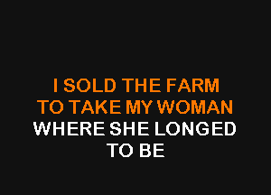 l SOLD THE FARM
TO TAKE MY WOMAN
WHERE SHE LONGED

TO BE