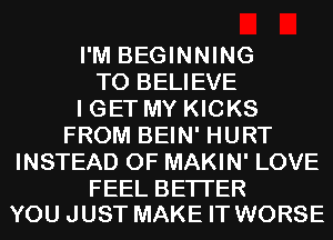 I'M BEGINNING
TO BELIEVE
I GET MY KICKS
FROM BEIN' HURT
INSTEAD OF MAKIN' LOVE

FEEL BETTER
YOU JUST MAKE IT WORSE