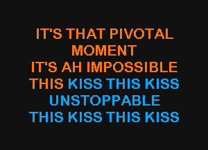 IT'S THAT PIVOTAL
MOMENT
IT'S AH IMPOSSIBLE
THIS KISS THIS KISS
UNSTOPPABLE
THIS KISS THIS KISS