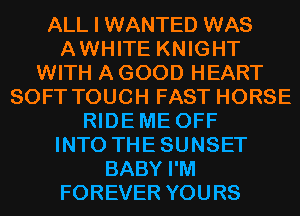 ALL I WANTED WAS
AWHITE KNIGHT
WITH A GOOD HEART
SOFT TOUCH FAST HORSE
RIDEME OFF
INTO THESUNSET
BABY I'M
FOREVER YOURS