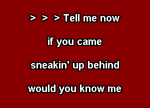 ) Tell me now
if you came

sneakin' up behind

would you know me