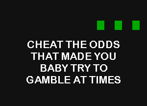 CHEAT THE ODDS
THAT MADE YOU
BABY TRY TO
GAMBLE AT TIMES

g