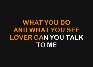 WHAT YOU DO
AND WHAT YOU SEE

LOVER CAN YOU TALK
TO ME