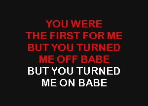 BUT YOU TURNED
ME ON BABE