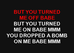 BUTYOUTURNED
MEONBABEMMM
YOU DROPPED A BOMB

ON ME BABE MMM l