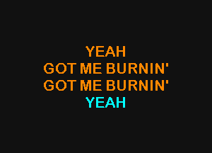 YEAH
GOT ME BURNIN'

GOT ME BURNIN'
YEAH