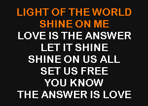 LIGHT 0F THEWORLD
SHINEON ME
LOVE IS THE ANSWER
LET IT SHINE
SHINE 0N US ALL
SET US FREE
YOU KNOW
THE ANSWER IS LOVE