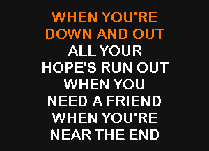 WHEN YOU'RE
DOWN AND OUT
ALL YOUR
HOPE'S RUN OUT
WHEN YOU
NEED A FRIEND

WHEN YOU'RE
NEAR THE END l