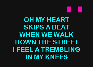 OH MY HEART
SKIPS A BEAT
WHEN WEWALK
DOWN THE STREET
I FEEL ATREMBLING
IN MY KNEES