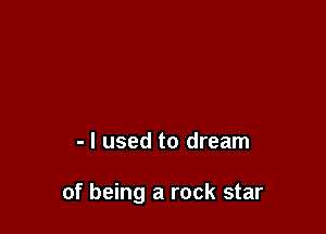 - I used to dream

of being a rock star