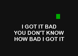 I GOT IT BAD

YOU DON'T KNOW
HOW BAD I GOT IT