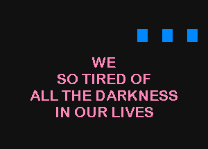 WE

SO TIRED OF
ALL THE DARKNESS
IN OUR LIVES