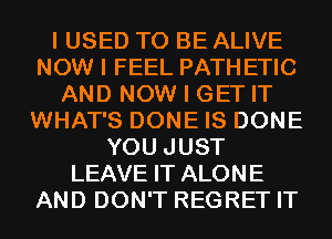 I USED TO BE ALIVE
NOW I FEEL PATH ETIC
AND NOW I GET IT
WHAT'S DONE IS DONE
YOU JUST
LEAVE IT ALONE
AND DON'T REGRET IT