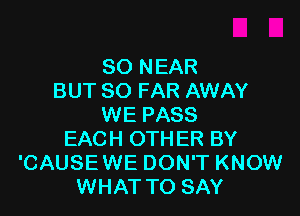 SO NEAR
BUT SO FAR AWAY

WE PASS
EACH OTHER BY
'CAUSEWE DON'T KNOW
WHAT TO SAY