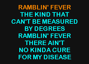 RAMBLIN' FEVER
THE KIND THAT
CAN'T BE MEASURED
BY DEGREES
RAMBLIN' FEVER
THERE AIN'T
NO KINDA CURE
FOR MY DISEASE