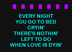 EVERY NIGHT
YOU GO TO BED
CRYIN'
THERE'S NOTHIN'
LEFT TO DO
WHEN LOVE IS DYIN'