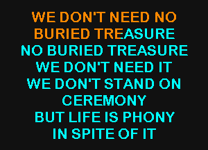 WE DON'T NEED N0
BURIED TREASURE
N0 BURIED TREASURE
WE DON'T NEED IT
WE DON'T STAND 0N
CEREMONY
BUT LIFE IS PHONY
IN SPITE OF IT