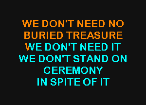 WE DON'T NEED NO
BURIED TREASURE
WE DON'T NEED IT
WE DON'T STAND ON
CEREMONY
IN SPITE OF IT
